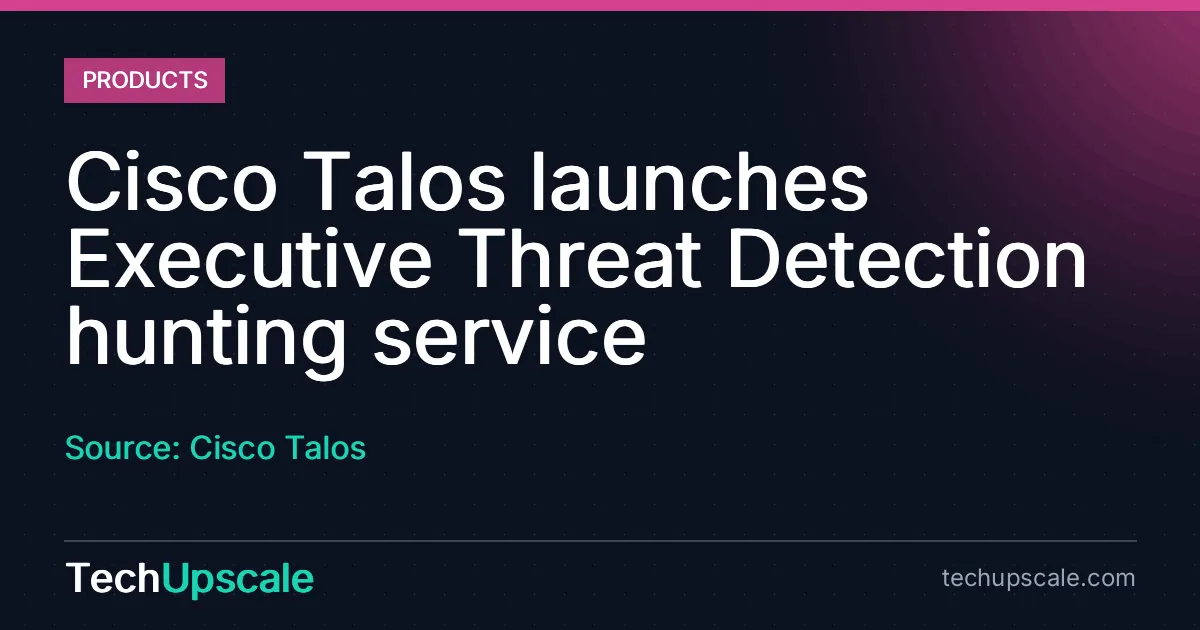 Cisco Talos launches Executive Threat Detection hunting service. Source: Cisco Talos